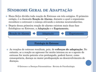  Hans Selye dividiu toda reação de Estresse em três estágios. O primeiro
estágio, é a chamada Reação de Alarme, durante a qual o organismo
reconhece o estressor e começa ativando o sistema neuroendocrino.
 Depois dessa primeira reação de alarme existem mais duas fase
fisiológicas no Estresse, a Adaptação e o Esgotamento.
SÍNDROME GERAL DE ADAPTAÇÃO
Reação de Alarme Adaptação Esgotamento
Fisiologia do Estresse
 As reações de estresse resultam, pois, de esforços de adaptação. No
entanto, se a reação ao agressor for muito intensa ou se o agente do
estresse for muito potente e/ou prolongado, poderá haver, como
consequência, doença ou maior predisposição ao desenvolvimento de
doenças.
O Estresse e a Doenças Psicosomáticas - Revista de Psicofisiologia
 