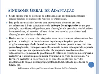  Seyle propôs que as doenças de adaptação são predominantemente
consequências do excesso de reações de submissão.
 Isto pode ser mais facilmente comprovado nas doenças em que
notoriamente há um componente de esforço de adaptação, como, por
exemplo, nas úlceras digestivas, nas alterações da pressão arterial, crises
hemorroidicas, alterações inflamatórias do aparelho gastrintestinal,
alterações metabólicas várias etc.
 Basicamente, existem três categorias de acontecimentos estressantes. Na
primeira categoria encontram-se aqueles que impõem grandes
exigências à capacidade de enfrentamento de uma pessoa e ocorrem com
pouca freqüência, como por exemplo, a morte de um ente querido, a perda
de um emprego, ser aprisionado etc. Os pequenos acontecimentos
estressantes, chamados de problemas do cotidiano constituem a segunda
categoria e acontecem com maior frequência na vida das pessoas. Na
terceira categoria encontram-se os conflitos contínuos da vida:
problemas de casais, desemprego prolongado,dificuldade de educar os
filhos, etc.
SÍNDROME GERAL DE ADAPTAÇÃO
O Estresse e a Doenças Psicosomáticas - Revista de Psicofisiologia
 