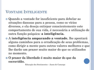 VONTADE INTELIGENTE
 Quando a vontade for insuficiente para debelar as
situações danosas para a pessoa, como os vícios
diversos, e ela deseja extirpar conscientemente este
comportamento de sua vida, é necessária a utilização de
outra função psíquica: a inteligência.
 A inteligência amparando a vontade, lhe apontará
alguns caminhos para a erradicação de seus problemas,
como dirigir a mente para outros valores melhores e que
lhe darão um prazer muito maior do que os utilizados
no momento.
 O prazer da liberdade é muito maior do que da
escravidão.
Educação dos Sentimentos – Jason de Camargo
 