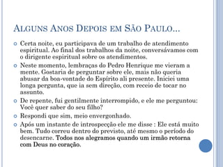 ALGUNS ANOS DEPOIS EM SÃO PAULO...
 Certa noite, eu participava de um trabalho de atendimento
espiritual. Ao final dos trabalhos da noite, conversávamos com
o dirigente espiritual sobre os atendimentos.
 Neste momento, lembraças do Pedro Henrique me vieram a
mente. Gostaria de perguntar sobre ele, mais não queria
abusar da boa-vontade do Espírito ali presente. Iniciei uma
longa pergunta, que ia sem direção, com receio de tocar no
assunto.
 De repente, fui gentilmente interrompido, e ele me perguntou:
Você quer saber do seu filho?
 Respondi que sim, meio envergonhado.
 Após um instante de introspecção ele me disse : Ele está muito
bem. Tudo correu dentro do previsto, até mesmo o período do
desencarne. Todos nos alegramos quando um irmão retorna
com Deus no coração.
 