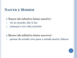 NASCER E MORRER
 Nascer (do infinitivo latino nascĕre) :
1. vir ao mundo, dar à luz
2. começar a ter vida exterior
 Morrer (do infinitivo latino morrere) :
1. passar do estado vivo para o estado morto; falecer
 
