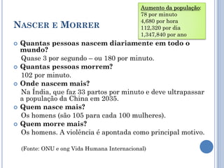 NASCER E MORRER
 Quantas pessoas nascem diariamente em todo o
mundo?
Quase 3 por segundo – ou 180 por minuto.
 Quantas pessoas morrem?
102 por minuto.
 Onde nascem mais?
Na Índia, que faz 33 partos por minuto e deve ultrapassar
a população da China em 2035.
 Quem nasce mais?
Os homens (são 105 para cada 100 mulheres).
 Quem morre mais?
Os homens. A violência é apontada como principal motivo.
(Fonte: ONU e ong Vida Humana Internacional)
Aumento da população:
78 por minuto
4,680 por hora
112,320 por dia
1,347,840 por ano
 