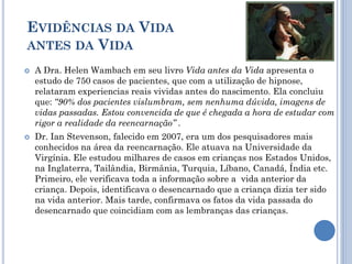 EVIDÊNCIAS DA VIDA
ANTES DA VIDA
 A Dra. Helen Wambach em seu livro Vida antes da Vida apresenta o
estudo de 750 casos de pacientes, que com a utilização de hipnose,
relataram experiencias reais vividas antes do nascimento. Ela concluiu
que: “90% dos pacientes vislumbram, sem nenhuma dúvida, imagens de
vidas passadas. Estou convencida de que é chegada a hora de estudar com
rigor a realidade da reencarnação” .
 Dr. Ian Stevenson, falecido em 2007, era um dos pesquisadores mais
conhecidos na área da reencarnação. Ele atuava na Universidade da
Virgínia. Ele estudou milhares de casos em crianças nos Estados Unidos,
na Inglaterra, Tailândia, Birmânia, Turquia, Líbano, Canadá, Índia etc.
Primeiro, ele verificava toda a informação sobre a vida anterior da
criança. Depois, identificava o desencarnado que a criança dizia ter sido
na vida anterior. Mais tarde, confirmava os fatos da vida passada do
desencarnado que coincidiam com as lembranças das crianças.
 