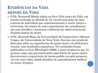 EVIDÊNCIAS DA VIDA
DEPOIS DA VIDA
 O Dr. Raymond Moody relata no livro Vida antes da Vida, um
estudo realizado na década de 70, envolvendo mais de uma
centena de indivíduos que experimentaram a morte clínica e
reviveram. Os relatos de suas experiências são semelhantes
em seus detalhes e fornecem evidências da sobrevivência do
Espírito depois da morte.
 O Dr. Kenneth Ring, da Universidade de Connecticut e Sharon
Cooper, da Universidade de Nova York, fizeram um estudo de
dois anos sobre as experiências de quase-morte em deficientes
visuais, com resultados espantosos. Os resultados foram
publicados no livro Mindsight (1999), o qual comprovou que 31
pessoas cegas que passaram pela experiência de quase-morte
descreveram a experiência de terem podido ver pela primeira
vez em suas vidas, dando detalhes de procedimentos médicos
na mesa cirúrgica.
 