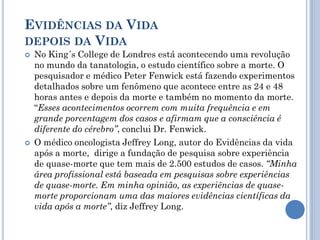 EVIDÊNCIAS DA VIDA
DEPOIS DA VIDA
 No King´s College de Londres está acontecendo uma revolução
no mundo da tanatologia, o estudo científico sobre a morte. O
pesquisador e médico Peter Fenwick está fazendo experimentos
detalhados sobre um fenômeno que acontece entre as 24 e 48
horas antes e depois da morte e também no momento da morte.
“Esses acontecimentos ocorrem com muita frequência e em
grande porcentagem dos casos e afirmam que a consciência é
diferente do cérebro”, conclui Dr. Fenwick.
 O médico oncologista Jeffrey Long, autor do Evidências da vida
após a morte, dirige a fundação de pesquisa sobre experiência
de quase-morte que tem mais de 2.500 estudos de casos. “Minha
área profissional está baseada em pesquisas sobre experiências
de quase-morte. Em minha opinião, as experiências de quase-
morte proporcionam uma das maiores evidências científicas da
vida após a morte”, diz Jeffrey Long.
 
