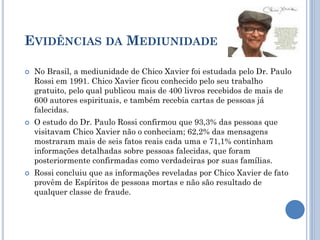 EVIDÊNCIAS DA MEDIUNIDADE
 No Brasil, a mediunidade de Chico Xavier foi estudada pelo Dr. Paulo
Rossi em 1991. Chico Xavier ficou conhecido pelo seu trabalho
gratuito, pelo qual publicou mais de 400 livros recebidos de mais de
600 autores espirituais, e também recebia cartas de pessoas já
falecidas.
 O estudo do Dr. Paulo Rossi confirmou que 93,3% das pessoas que
visitavam Chico Xavier não o conheciam; 62,2% das mensagens
mostraram mais de seis fatos reais cada uma e 71,1% continham
informações detalhadas sobre pessoas falecidas, que foram
posteriormente confirmadas como verdadeiras por suas famílias.
 Rossi concluiu que as informações reveladas por Chico Xavier de fato
provêm de Espíritos de pessoas mortas e não são resultado de
qualquer classe de fraude.
 
