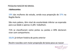 PESQUISA NASCER NO BRASIL 
Adolescentes 
19% das mulheres do estudo, sendo essa proporção de 27% na 
Região Norte 
São mais pobres, têm nível de escolaridade inferior ao esperado 
para sua idade e apenas 11,8% trabalham. 
71% se classificaram como pretas ou pardas e 69% declaram 
viver com companheiro. 
18,6% já tinham história de parto anterior 
Recém-nascidos com maior proporção de baixo peso ao nascer 
 