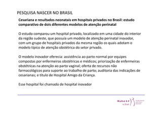 PESQUISA NASCER NO BRASIL 
Cesariana e resultados neonatais em hospitais privados no Brasil: estudo 
comparativo de dois diferentes modelos de atenção perinatal 
O estudo comparou um hospital privado, localizado em uma cidade do interior 
da região sudeste, que possuía um modelo de atenção perinatal inovador, 
com um grupo de hospitais privados da mesma região os quais adotam o 
modelo típico de atenção obstétrica do setor privado. 
O modelo inovador oferecia: assistência ao parto normal por equipes 
compostas por enfermeiras obstétricas e médicos; priorização de enfermeiras 
obstétricas na atenção ao parto vaginal; oferta de recursos não 
farmacológicos para suporte ao trabalho de parto; auditoria das indicações de 
cesarianas; e título de Hospital Amigo da Criança. 
Esse hospital foi chamado de hospital inovador 
 