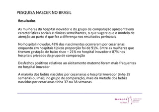 PESQUISA NASCER NO BRASIL 
Resultados 
As mulheres do hospital inovador e do grupo de comparação apresentavam 
características sociais e clínicas semelhantes, o que sugere que o modelo de 
atenção ao parto é que fez a diferença nos resultados perinatais 
No hospital inovador, 48% dos nascimentos ocorreram por cesarianas 
enquanto em hospitais típicos proporção foi de 91%. Entre as mulheres que 
tiveram gestação de baixo risco – 21% no hospital inovador e 87% nos 
hospitais privados do grupo de comparação 
Desfechos positivos relativos ao aleitamento materno foram mais frequentes 
no hospital inovador 
A maioria dos bebês nascidos por cesarianas o hospital inovador tinha 39 
semanas ou mais, no grupo de comparação, mais da metade dos bebês 
nascidos por cesarianas tinha 37 ou 38 semanas 
 