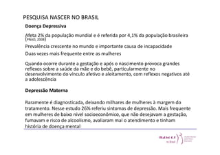 PESQUISA NASCER NO BRASIL 
Doença Depressiva 
Afeta 2% da população mundial e é referida por 4,1% da população brasileira 
(PNAD, 2008) 
Prevalência crescente no mundo e importante causa de incapacidade 
Duas vezes mais frequente entre as mulheres 
Quando ocorre durante a gestação e após o nascimento provoca grandes 
reflexos sobre a saúde da mãe e do bebê, particularmente no 
desenvolvimento do vínculo afetivo e aleitamento, com reflexos negativos até 
a adolescência 
Depressão Materna 
Raramente é diagnosticada, deixando milhares de mulheres à margem do 
tratamento. Nesse estudo 26% referiu sintomas de depressão. Mais frequente 
em mulheres de baixo nível socioeconômico, que não desejavam a gestação, 
fumavam e risco de alcoolismo, avaliaram mal o atendimento e tinham 
história de doença mental 
 