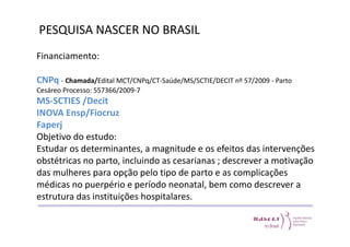 PESQUISA NASCER NO BRASIL 
Financiamento: 
CNPq - Chamada/Edital MCT/CNPq/CT-Saúde/MS/SCTIE/DECIT nº 57/2009 - Parto 
Cesáreo Processo: 557366/2009-7 
MS-SCTIES /Decit 
INOVA Ensp/Fiocruz 
Faperj 
Objetivo do estudo: 
Estudar os determinantes, a magnitude e os efeitos das intervenções 
obstétricas no parto, incluindo as cesarianas ; descrever a motivação 
das mulheres para opção pelo tipo de parto e as complicações 
médicas no puerpério e período neonatal, bem como descrever a 
estrutura das instituições hospitalares. 
 