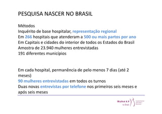 PESQUISA NASCER NO BRASIL 
Métodos 
Inquérito de base hospitalar, representação regional 
Em 266 hospitais que atenderam a 500 ou mais partos por ano 
Em Capitais e cidades do interior de todos os Estados do Brasil 
Amostra de 23.940 mulheres entrevistadas 
191 diferentes municípios 
Em cada hospital, permanência de pelo menos 7 dias (até 2 
meses) 
90 mulheres entrevistadas em todos os turnos 
Duas novas entrevistas por telefone nos primeiros seis meses e 
após seis meses 
 