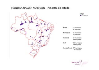PESQUISA NASCER NO BRASIL – Amostra do estudo 
Norte 23 municípios 
32 hospitais 
Nortdeste 55 municípios 
68 hospitais 
Sudeste 62 municípios 
88 hospitais 
Sul 30 municípios 
44 hospitais 
Centro-Oeste 17 municípios 
30 hospitais 
 