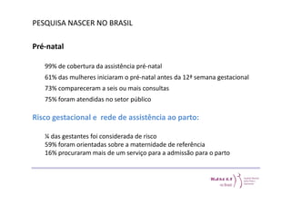 PESQUISA NASCER NO BRASIL 
Pré-natal 
99% de cobertura da assistência pré-natal 
61% das mulheres iniciaram o pré-natal antes da 12ª semana gestacional 
73% compareceram a seis ou mais consultas 
75% foram atendidas no setor público 
Risco gestacional e rede de assistência ao parto: 
¼ das gestantes foi considerada de risco 
59% foram orientadas sobre a maternidade de referência 
16% procuraram mais de um serviço para a admissão para o parto 
 