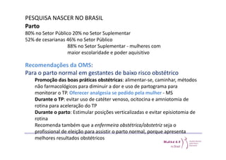 PESQUISA NASCER NO BRASIL 
Parto 
80% no Setor Público 20% no Setor Suplementar 
52% de cesarianas 46% no Setor Público 
88% no Setor Suplementar - mulheres com 
maior escolaridade e poder aquisitivo 
Recomendações da OMS: 
Para o parto normal em gestantes de baixo risco obstétrico 
Promoção das boas práticas obstétricas: alimentar-se, caminhar, métodos 
não farmacológicos para diminuir a dor e uso de partograma para 
monitorar o TP. Oferecer analgesia se pedido pela mulher - MS 
Durante o TP: evitar uso de catéter venoso, ocitocina e amniotomia de 
rotina para aceleração do TP 
Durante o parto: Estimular posições verticalizadas e evitar episiotomia de 
rotina 
Recomenda também que a enfermeira obstétrica/obstetriz seja o 
profissional de eleição para assistir o parto normal, porque apresenta 
melhores resultados obstétricos 
 