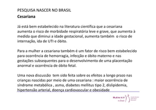 PESQUISA NASCER NO BRASIL 
Cesariana 
Já está bem estabelecido na literatura científica que a cesariana 
aumenta o risco de morbidade respiratória leve e grave, que aumenta à 
medida que diminui a idade gestacional, aumenta também o risco de 
internação, ida de UTI e óbito. 
Para a mulher a cesariana também é um fator de risco bem estabelecido 
para ocorrência de hemorragia, infecção e óbito materno e nas 
gestações subsequentes para o desenvolvimento de uma placentação 
anormal e ocorrência de óbito fetal. 
Uma nova discussão tem sido feita sobre os efeitos a longo prazo nas 
crianças nascidas por meio de uma cesariana : maior ocorrência de 
síndrome metabólica , asma, diabetes mellitus tipo 2, dislipidemia, 
hipertensão arterial, doença cardiovascular e obesidade 
 