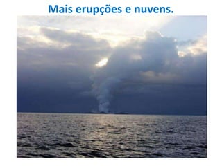 Mais erupções e nuvens.