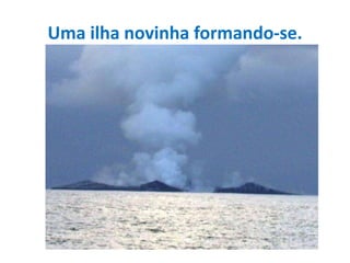 Uma ilha novinha formando-se. 