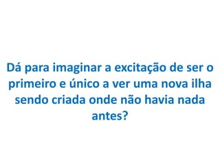 Dá para imaginar a excitação de ser o primeiro e único a ver uma nova ilha sendo criada onde não havia nada antes?