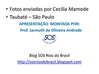 Fotos enviadas por Cecília MamedeTaubaté – São PauloAPRESENTAÇÃO  MONTADA POR:  Prof. Jarmuth de Oliveira AndradeBlog SOS Rios do Brasilhttp://sosriosdobrasil.blogspot.com