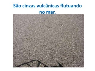 São cinzas vulcânicas flutuando no mar.