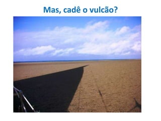 Mas, cadê o vulcão?