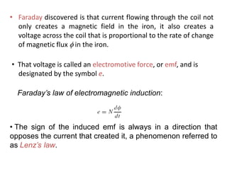 • Faraday discovered is that current flowing through the coil not
only creates a magnetic field in the iron, it also creates a
voltage across the coil that is proportional to the rate of change
of magnetic flux  in the iron.
Faraday’s law of electromagnetic induction:
• The sign of the induced emf is always in a direction that
opposes the current that created it, a phenomenon referred to
as Lenz’s law.
• That voltage is called an electromotive force, or emf, and is
designated by the symbol e.
 