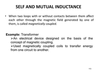 • When two loops with or without contacts between them affect
each other through the magnetic field generated by one of
them, is called magnetically coupled.
113
SELF AND MUTUAL INDUCTANCE
Example: Transformer
An electrical device designed on the basis of the
concept of magnetic coupling.
Used magnetically coupled coils to transfer energy
from one circuit to another.
 