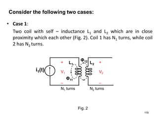 • Case 1:
Two coil with self – inductance L1 and L2 which are in close
proximity which each other (Fig. 2). Coil 1 has N1 turns, while coil
2 has N2 turns.
118
i1(t)
Φ12+
V1
_
+
V2
_
Φ11
L2L1
N1 turns N2 turns
Fig. 2
Consider the following two cases:
 