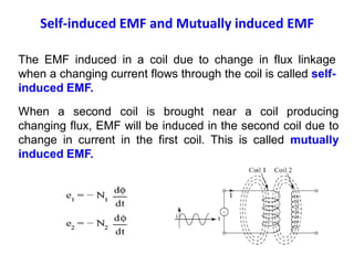 The EMF induced in a coil due to change in flux linkage
when a changing current flows through the coil is called self-
induced EMF.
When a second coil is brought near a coil producing
changing flux, EMF will be induced in the second coil due to
change in current in the first coil. This is called mutually
induced EMF.
Self-induced EMF and Mutually induced EMF
 