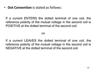 • Dot Convention is stated as follows:
133
If a current LEAVES the dotted terminal of one coil, the
reference polarity of the mutual voltage in the second coil is
NEGATIVE at the dotted terminal of the second coil.
If a current ENTERS the dotted terminal of one coil, the
reference polarity of the mutual voltage in the second coil is
POSITIVE at the dotted terminal of the second coil.
OR
 