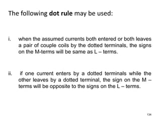 The following dot rule may be used:
134
ii. if one current enters by a dotted terminals while the
other leaves by a dotted terminal, the sign on the M –
terms will be opposite to the signs on the L – terms.
i. when the assumed currents both entered or both leaves
a pair of couple coils by the dotted terminals, the signs
on the M-terms will be same as L – terms.
 