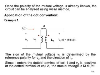 Example 1:
135
i1(t)
+
V1
_
+
V2 (t) = M di1/dt
_
L2
L1
M
Once the polarity of the mutual voltage is already known, the
circuit can be analyzed using mesh method.
Application of the dot convention:
The sign of the mutual voltage v2 is determined by the
reference polarity for v2 and the direction of i1.
Since i1 enters the dotted terminal of coil 1 and v2 is positive
at the dotted terminal of coil 2, the mutual voltage is M di1/dt.
 