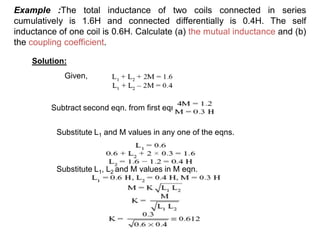 Example :The total inductance of two coils connected in series
cumulatively is 1.6H and connected differentially is 0.4H. The self
inductance of one coil is 0.6H. Calculate (a) the mutual inductance and (b)
the coupling coefficient.
Solution:
Given,
Subtract second eqn. from first eqn.
Substitute L1 and M values in any one of the eqns.
Substitute L1, L2 and M values in M eqn.
 