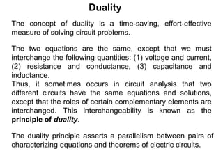 The duality principle asserts a parallelism between pairs of
characterizing equations and theorems of electric circuits.
The concept of duality is a time-saving, effort-effective
measure of solving circuit problems.
The two equations are the same, except that we must
interchange the following quantities: (1) voltage and current,
(2) resistance and conductance, (3) capacitance and
inductance.
Thus, it sometimes occurs in circuit analysis that two
different circuits have the same equations and solutions,
except that the roles of certain complementary elements are
interchanged. This interchangeability is known as the
principle of duality.
Duality
 