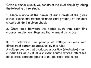 Given a planar circuit, we construct the dual circuit by taking
the following three steps:
1. Place a node at the center of each mesh of the given
circuit. Place the reference node (the ground) of the dual
circuit outside the given circuit.
2. Draw lines between the nodes such that each line
crosses an element. Replace that element by its dual.
3. To determine the polarity of voltage sources and
direction of current sources, follow this rule:
A voltage source that produces a positive (clockwise) mesh
current has as its dual a current source whose reference
direction is from the ground to the nonreference node.
 