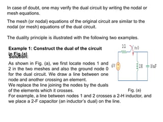 In case of doubt, one may verify the dual circuit by writing the nodal or
mesh equations.
The mesh (or nodal) equations of the original circuit are similar to the
nodal (or mesh) equations of the dual circuit.
The duality principle is illustrated with the following two examples.
Example 1: Construct the dual of the circuit
in Fig.(a)
Solution:
As shown in Fig. (a), we first locate nodes 1 and
2 in the two meshes and also the ground node 0
for the dual circuit. We draw a line between one
node and another crossing an element.
We replace the line joining the nodes by the duals
of the elements which it crosses.
For example, a line between nodes 1 and 2 crosses a 2-H inductor, and
we place a 2-F capacitor (an inductor’s dual) on the line.
Fig. (a)
 