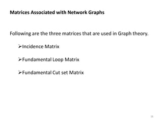 Matrices Associated with Network Graphs
Following are the three matrices that are used in Graph theory.
Incidence Matrix
Fundamental Loop Matrix
Fundamental Cut set Matrix
16
 