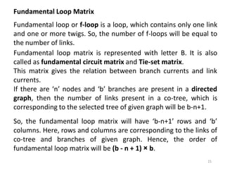 Fundamental Loop Matrix
Fundamental loop or f-loop is a loop, which contains only one link
and one or more twigs. So, the number of f-loops will be equal to
the number of links.
If there are ‘n’ nodes and ‘b’ branches are present in a directed
graph, then the number of links present in a co-tree, which is
corresponding to the selected tree of given graph will be b-n+1.
So, the fundamental loop matrix will have ‘b-n+1’ rows and ‘b’
columns. Here, rows and columns are corresponding to the links of
co-tree and branches of given graph. Hence, the order of
fundamental loop matrix will be (b - n + 1) × b.
Fundamental loop matrix is represented with letter B. It is also
called as fundamental circuit matrix and Tie-set matrix.
This matrix gives the relation between branch currents and link
currents.
21
 