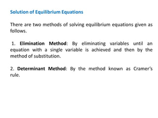 Solution of Equilibrium Equations
There are two methods of solving equilibrium equations given as
follows.
1. Elimination Method: By eliminating variables until an
equation with a single variable is achieved and then by the
method of substitution.
2. Determinant Method: By the method known as Cramer’s
rule.
 