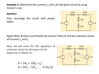 Example 1: Determine the currents I1 and I2 for the given circuit by using
Cramer’s rule.
Solution:
First, rearrange the circuit with proper
labels.
Apply Mesh Analysis and Simplify by Cramer’s Rule to find the unknown values
of Currents i1 and i2.
Now, we will write the KVL equations of
unknown values for the given circuit
Apply KVL on Mesh (1).
6 = 14i1 + 10(i1–i2)
6 = 24i1 – 10i2 ….. → Eq (1)
 
