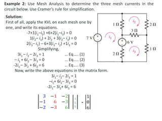 Example 2: Use Mesh Analysis to determine the three mesh currents in the
circuit below. Use Cramer’s rule for simplification.
Solution:
First of all, apply the KVL on each mesh one by
one, and write its equations.
-7+1(i1–i2) +6+2(i1–i3) = 0
1(i2– i1) + 2i2 + 3(i2– i3) = 0
2(i3– i1) – 6+3(i3– i2) +1i3 = 0
Simplifying,
3i1 – i2 – 2i3 = 1 … Eq….. (1)
– i1 + 6i2 – 3i3 = 0 … Eq….. (2)
-2i1 – 3i2 + 6i3 = 6 … Eq….. (3)
Now, write the above equations in the matrix form.
3i1– i2– 2i3 = 1
–i1+ 6i2– 3i3 = 0
-2i1– 3i2+ 6i3 = 6
 