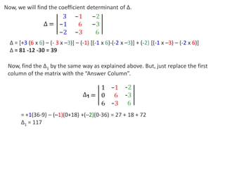 Now, we will find the coefficient determinant of ∆.
∆ = [+3 (6 x 6) – (- 3 x –3)] – (-1) [(-1 x 6)-(-2 x –3)] + (-2) [(-1 x –3) – (-2 x 6)]
∆ = 81 -12 -30 = 39
Now, find the ∆1 by the same way as explained above. But, just replace the first
column of the matrix with the “Answer Column”.
= +1(36-9) – (–1)(0+18) +(–2)(0-36) = 27 + 18 + 72
∆1 = 117
 