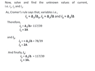 Now, solve and find the unknown values of current,
i.e. i1, i2 and i3.
Therefore,
i1 = ∆1/∆= 117/39
i1 = 3A
and i2,
i2 = = ∆2/∆ = 78/39
i2 = 2A
And finally, i3;
i3 = ∆3/∆ = 117/39
i3 = 3A.
As, Cramer’s rule says that, variables i.e.,
i1 = ∆1/∆1, i2 = ∆2/∆ and i3 = ∆3/∆
 
