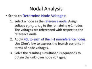 Nodal Analysis
• Steps to Determine Node Voltages:
1. Select a node as the reference node. Assign
voltage v1, v2, …vn-1 to the remaining n-1 nodes.
The voltages are referenced with respect to the
reference node.
2. Apply KCL to each of the n-1 nonreference nodes.
Use Ohm’s law to express the branch currents in
terms of node voltages.
3. Solve the resulting simultaneous equations to
obtain the unknown node voltages.
43
 