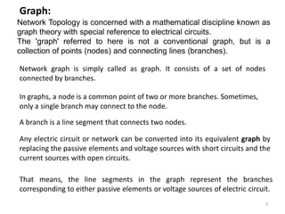 Network graph is simply called as graph. It consists of a set of nodes
connected by branches.
Any electric circuit or network can be converted into its equivalent graph by
replacing the passive elements and voltage sources with short circuits and the
current sources with open circuits.
Graph:
That means, the line segments in the graph represent the branches
corresponding to either passive elements or voltage sources of electric circuit.
A branch is a line segment that connects two nodes.
In graphs, a node is a common point of two or more branches. Sometimes,
only a single branch may connect to the node.
Network Topology is concerned with a mathematical discipline known as
graph theory with special reference to electrical circuits.
The 'graph' referred to here is not a conventional graph, but is a
collection of points (nodes) and connecting lines (branches).
5
 