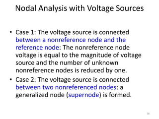 Nodal Analysis with Voltage Sources
• Case 1: The voltage source is connected
between a nonreference node and the
reference node: The nonreference node
voltage is equal to the magnitude of voltage
source and the number of unknown
nonreference nodes is reduced by one.
• Case 2: The voltage source is connected
between two nonreferenced nodes: a
generalized node (supernode) is formed.
58
 