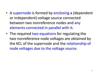 • A supernode is formed by enclosing a (dependent
or independent) voltage source connected
between two nonreference nodes and any
elements connected in parallel with it.
• The required two equations for regulating the
two nonreference node voltages are obtained by
the KCL of the supernode and the relationship of
node voltages due to the voltage source.
60
 