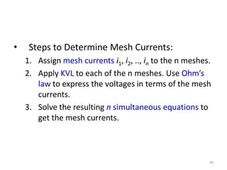 • Steps to Determine Mesh Currents:
1. Assign mesh currents i1, i2, .., in to the n meshes.
2. Apply KVL to each of the n meshes. Use Ohm’s
law to express the voltages in terms of the mesh
currents.
3. Solve the resulting n simultaneous equations to
get the mesh currents.
66
 