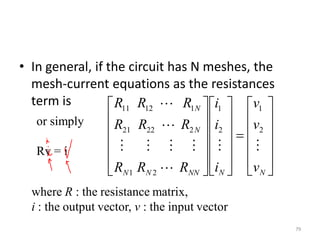 • In general, if the circuit has N meshes, the
mesh-current equations as the resistances
term is
79





































NNNNNN
N
N
v
v
v
i
i
i
RRR
RRR
RRR





2
1
2
1
21
22221
11211
or simply
Rv = i
where R : the resistance matrix,
i : the output vector, v : the input vector
 